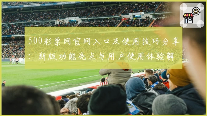 500彩票网官网入口及使用技巧分享：新版功能亮点与用户使用体验解析