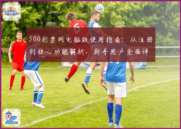500彩票网电脑版使用指南：从注册到核心功能解析，新手用户全面详解