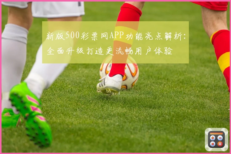 新版500彩票网APP功能亮点解析:全面升级打造更流畅用户体验