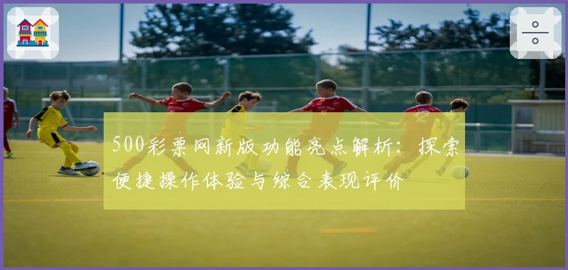 500彩票网新版功能亮点解析:探索便捷操作体验与综合表现评价