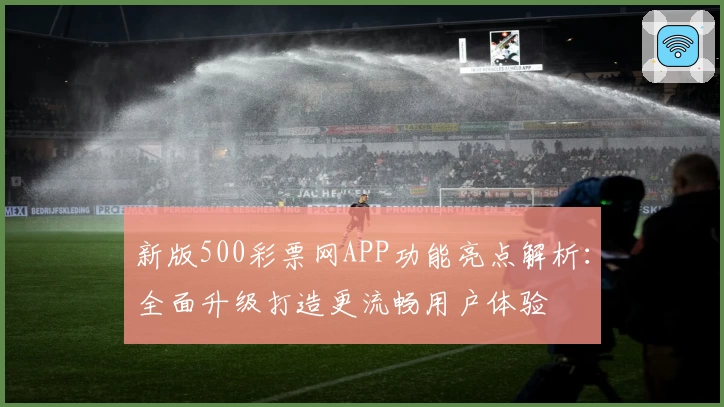 新版500彩票网APP功能亮点解析：全面升级打造更流畅用户体验