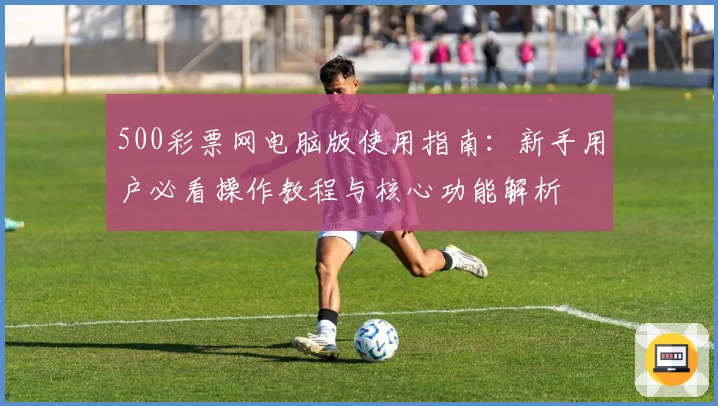 500彩票网电脑版使用指南:新手用户必看操作教程与核心功能解析
