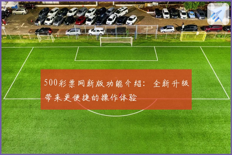 500彩票网新版功能介绍：全新升级带来更便捷的操作体验