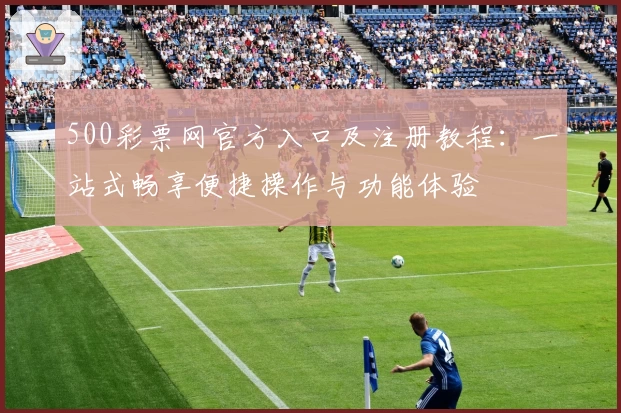 500彩票网官方入口及注册教程：一站式畅享便捷操作与功能体验