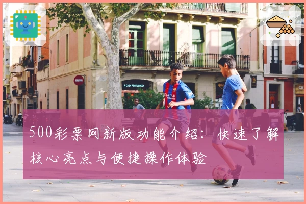 500彩票网新版功能介绍:快速了解核心亮点与便捷操作体验