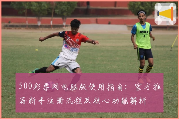 500彩票网电脑版使用指南：官方推荐新手注册流程及核心功能解析