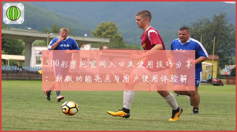 500彩票网官网入口及使用技巧分享：新版功能亮点与用户使用体验解析