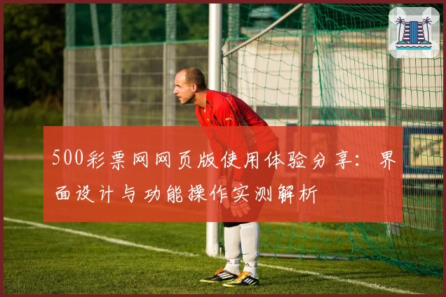 500彩票网网页版使用体验分享：界面设计与功能操作实测解析