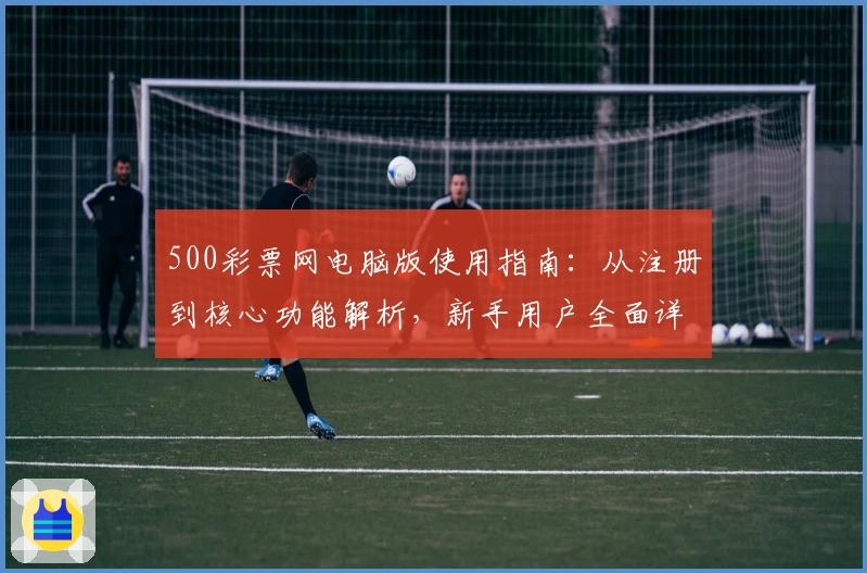 500彩票网电脑版使用指南：从注册到核心功能解析，新手用户全面详解