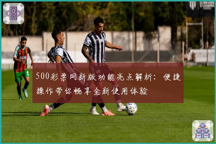 500彩票网新版功能亮点解析：便捷操作带你畅享全新使用体验