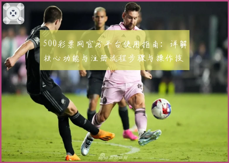500彩票网官方平台使用指南：详解核心功能与注册流程步骤与操作技巧