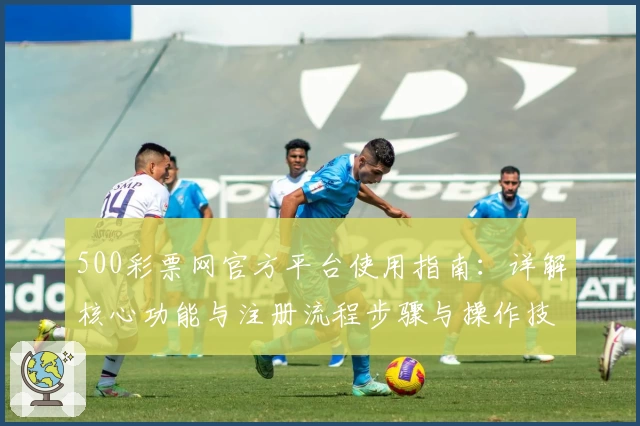 500彩票网官方平台使用指南:详解核心功能与注册流程步骤与操作技巧