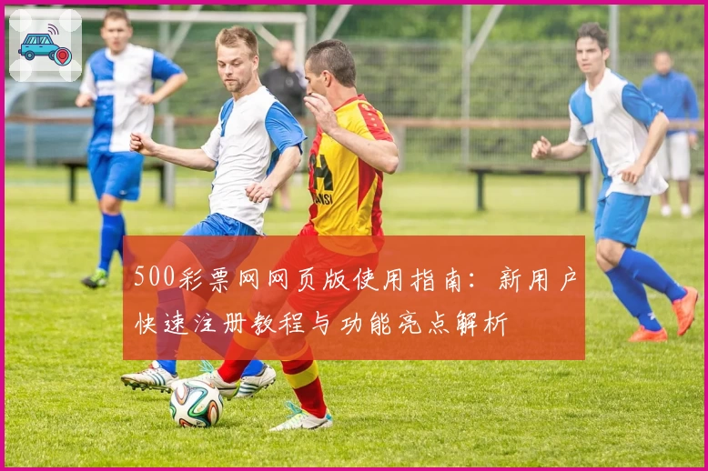 500彩票网网页版使用指南：新用户快速注册教程与功能亮点解析