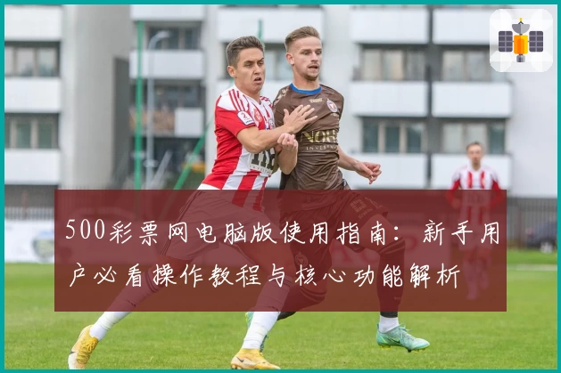 500彩票网电脑版使用指南：新手用户必看操作教程与核心功能解析